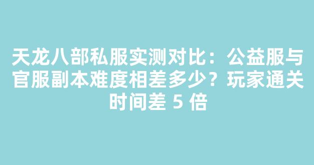 天龙八部私服实测对比：公益服与官服副本难度相差多少？玩家通关时间差 5 倍